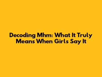 Decoding 'Mhm': What It Truly Means When Girls Say It