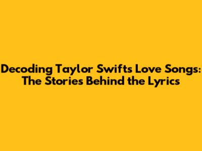 Decoding Taylor Swift's Love Songs: The Stories Behind the Lyrics