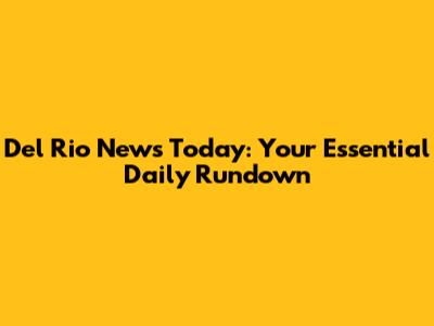 Del Rio News Today: Your Essential Daily Rundown