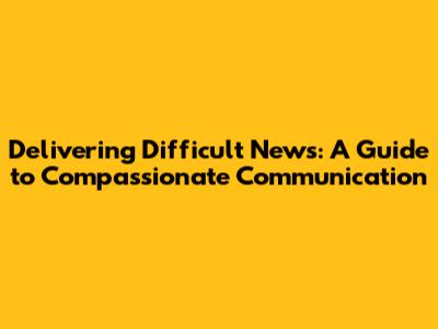 Delivering Difficult News: A Guide to Compassionate Communication