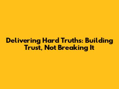 Delivering Hard Truths: Building Trust, Not Breaking It