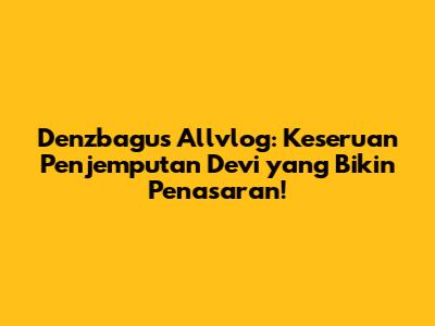 Denzbagus Allvlog: Keseruan Penjemputan Devi yang Bikin Penasaran!