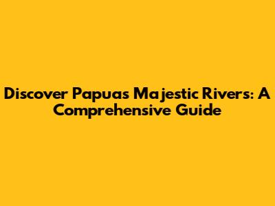 Discover Papua's Majestic Rivers: A Comprehensive Guide