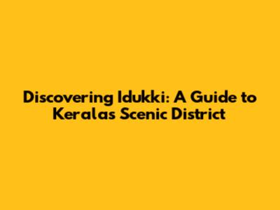 Discovering Idukki: A Guide to Kerala's Scenic District