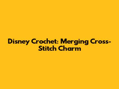 Disney Crochet: Merging Cross-Stitch Charm