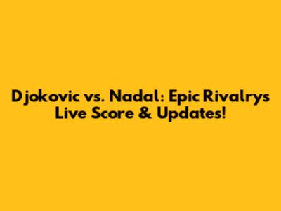 Djokovic vs. Nadal: Epic Rivalry's Live Score & Updates!