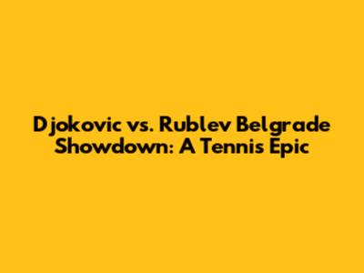 Djokovic vs. Rublev Belgrade Showdown: A Tennis Epic