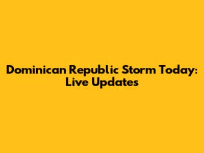 Dominican Republic Storm Today: Live Updates