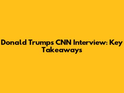 Donald Trump's CNN Interview: Key Takeaways
