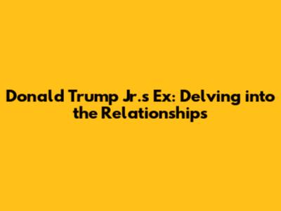 Donald Trump Jr.'s Ex: Delving into the Relationships