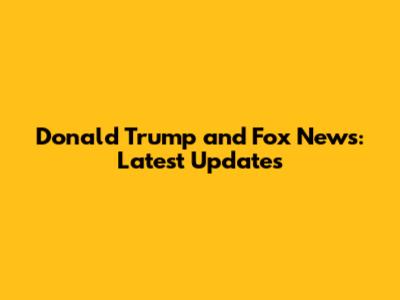 Donald Trump and Fox News: Latest Updates