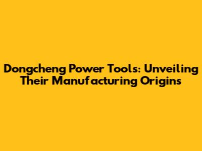 Dongcheng Power Tools: Unveiling Their Manufacturing Origins
