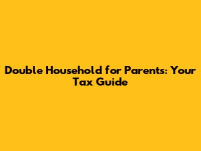 Double Household for Parents: Your Tax Guide
