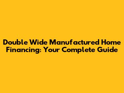 Double Wide Manufactured Home Financing: Your Complete Guide