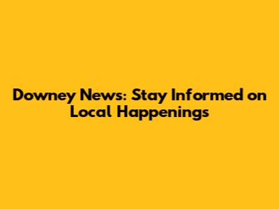 Downey News: Stay Informed on Local Happenings