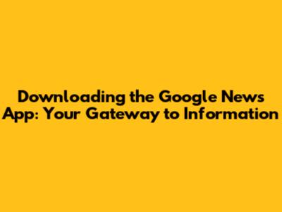 Downloading the Google News App: Your Gateway to Information