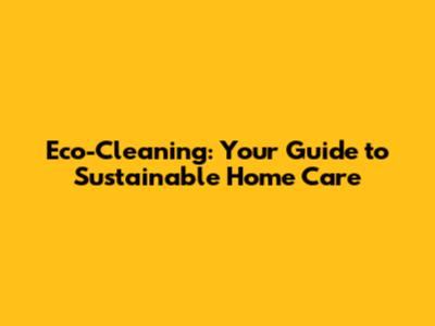 Eco-Cleaning: Your Guide to Sustainable Home Care