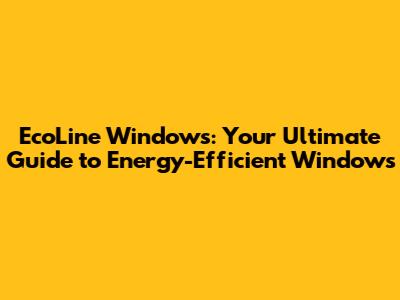 EcoLine Windows: Your Ultimate Guide to Energy-Efficient Windows