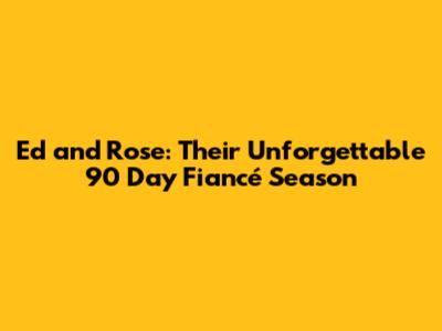 Ed and Rose: Their Unforgettable 90 Day Fiancé Season