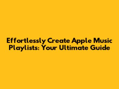 Effortlessly Create Apple Music Playlists: Your Ultimate Guide