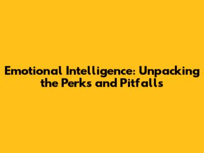 Emotional Intelligence: Unpacking the Perks and Pitfalls