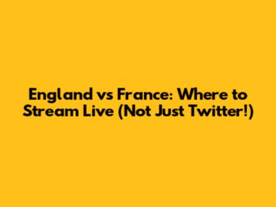 England vs France: Where to Stream Live (Not Just Twitter!)