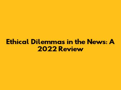 Ethical Dilemmas in the News: A 2022 Review
