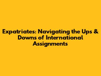 Expatriates: Navigating the Ups & Downs of International Assignments