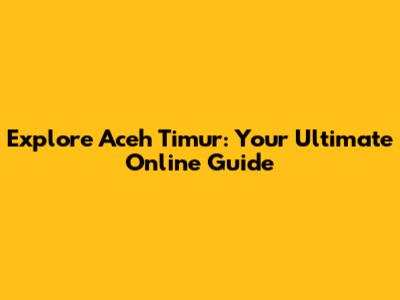 Explore Aceh Timur: Your Ultimate Online Guide