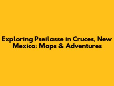 Exploring Pseilasse in Cruces, New Mexico: Maps & Adventures