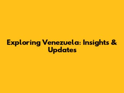 Exploring Venezuela: Insights & Updates