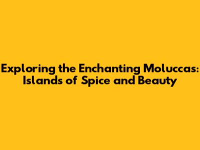 Exploring the Enchanting Moluccas: Islands of Spice and Beauty