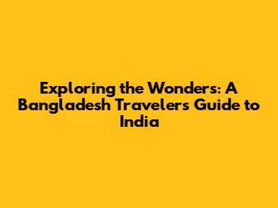 Exploring the Wonders: A Bangladesh Traveler's Guide to India
