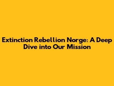 Extinction Rebellion Norge: A Deep Dive into Our Mission