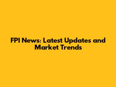 FPI News: Latest Updates and Market Trends