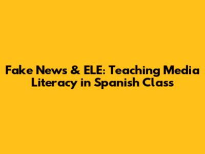 Fake News & ELE: Teaching Media Literacy in Spanish Class