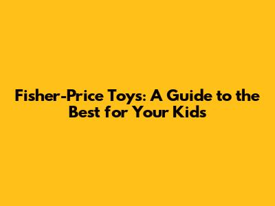 Fisher-Price Toys: A Guide to the Best for Your Kids