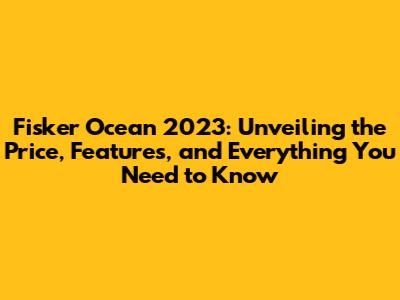 Fisker Ocean 2023: Unveiling the Price, Features, and Everything You Need to Know