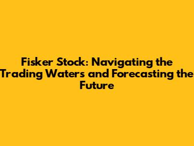 Fisker Stock: Navigating the Trading Waters and Forecasting the Future