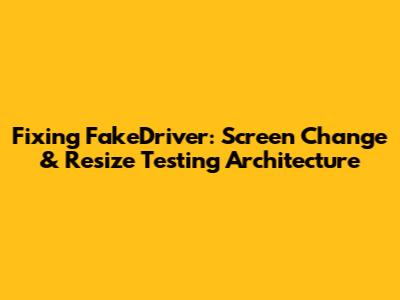 Fixing FakeDriver: Screen Change & Resize Testing Architecture