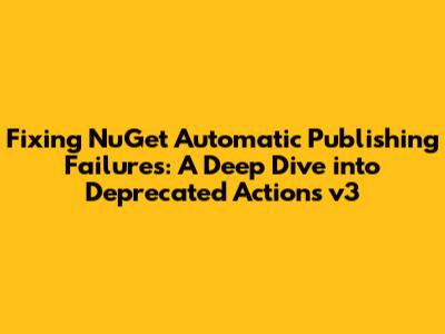 Fixing NuGet Automatic Publishing Failures: A Deep Dive into Deprecated Actions v3