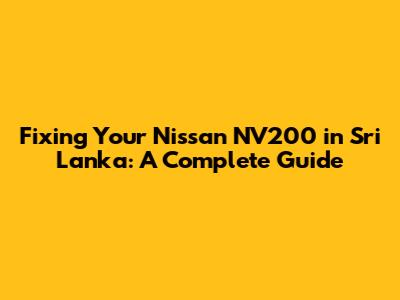 Fixing Your Nissan NV200 in Sri Lanka: A Complete Guide