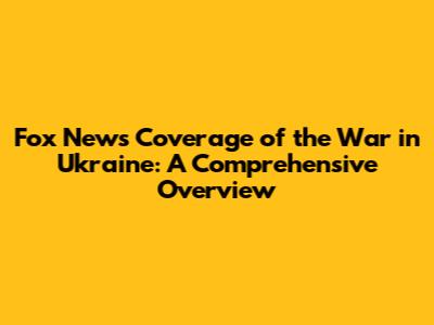 Fox News' Coverage of the War in Ukraine: A Comprehensive Overview