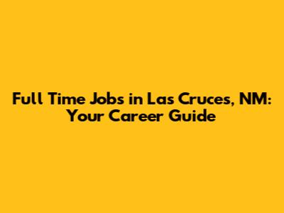 Full Time Jobs in Las Cruces, NM: Your Career Guide