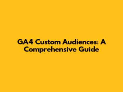 GA4 Custom Audiences: A Comprehensive Guide