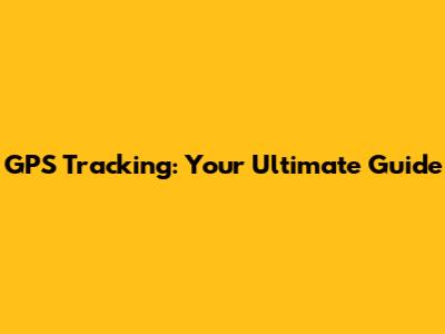 GPS Tracking: Your Ultimate Guide