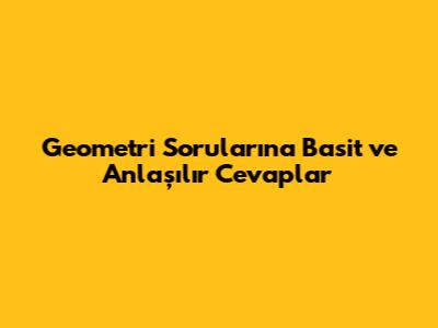 Geometri Sorularına Basit ve Anlaşılır Cevaplar