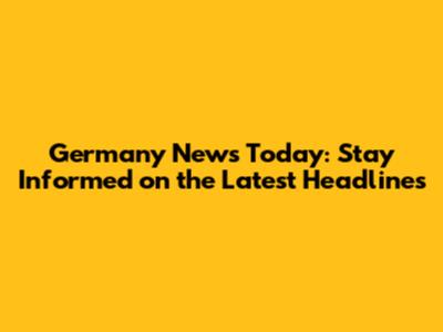 Germany News Today: Stay Informed on the Latest Headlines