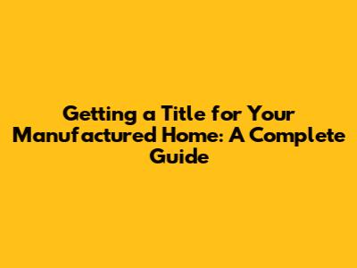 Getting a Title for Your Manufactured Home: A Complete Guide