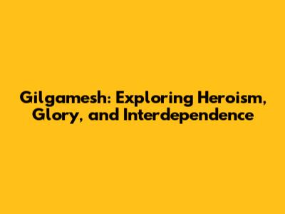Gilgamesh: Exploring Heroism, Glory, and Interdependence